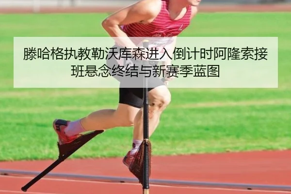 滕哈格执教勒沃库森进入倒计时阿隆索接班悬念终结与新赛季蓝图