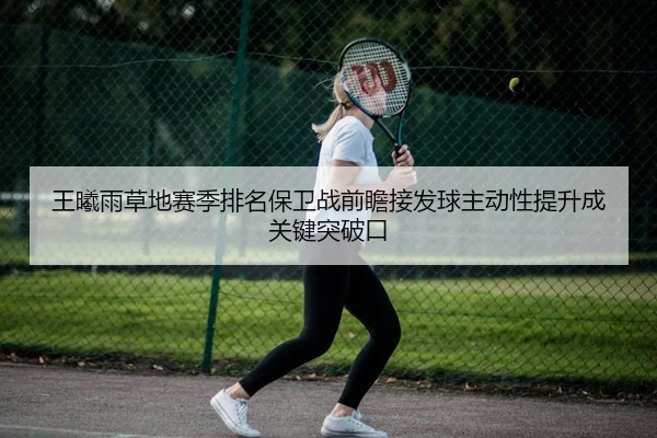 王曦雨草地赛季排名保卫战前瞻接发球主动性提升成关键突破口