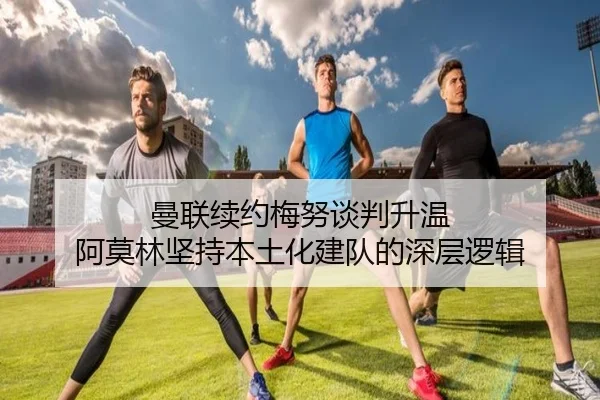 曼联续约梅努谈判升温 阿莫林坚持本土化建队的深层逻辑